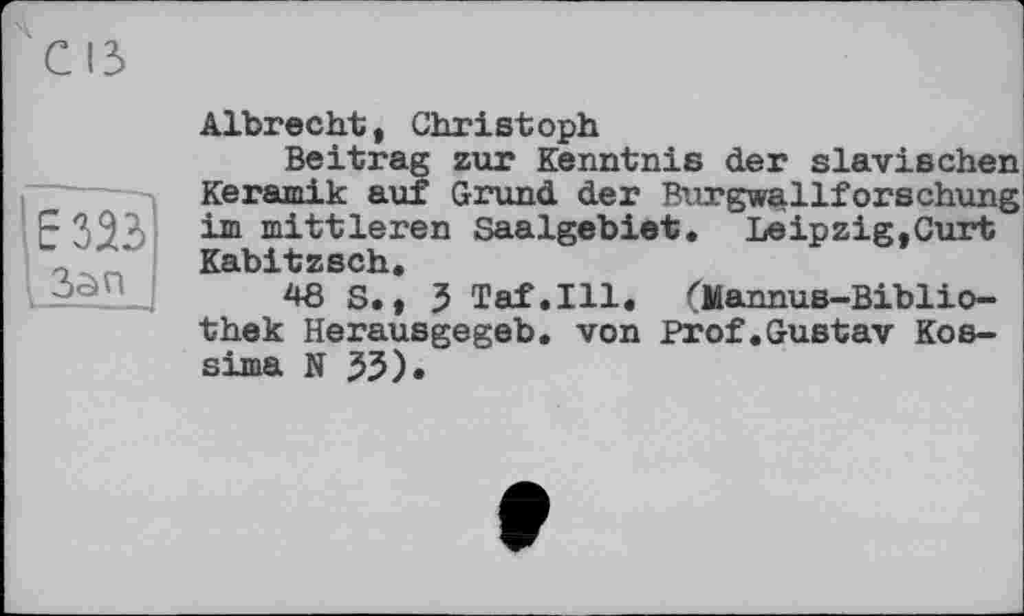 ﻿' Е 323
I Зап
Albrecht, Christoph
Beitrag zur Kenntnis der slavischen Keramik auf Grund der Burgwfiillforschung im mittleren Saalgebiet. Leipzig,Curt Kabitzsch.
48 S., 5 Taf.111. (liannus-Biblio-thek Herausgegeb. von Prof.Gustav Kossima N 55)«